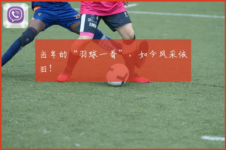 当年的“羽球一哥”，如今风采依旧！