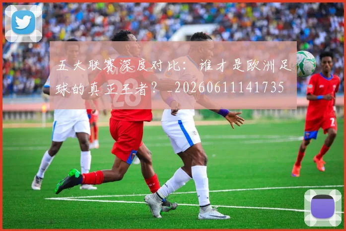 五大联赛深度对比：谁才是欧洲足球的真正王者？_20260611141735